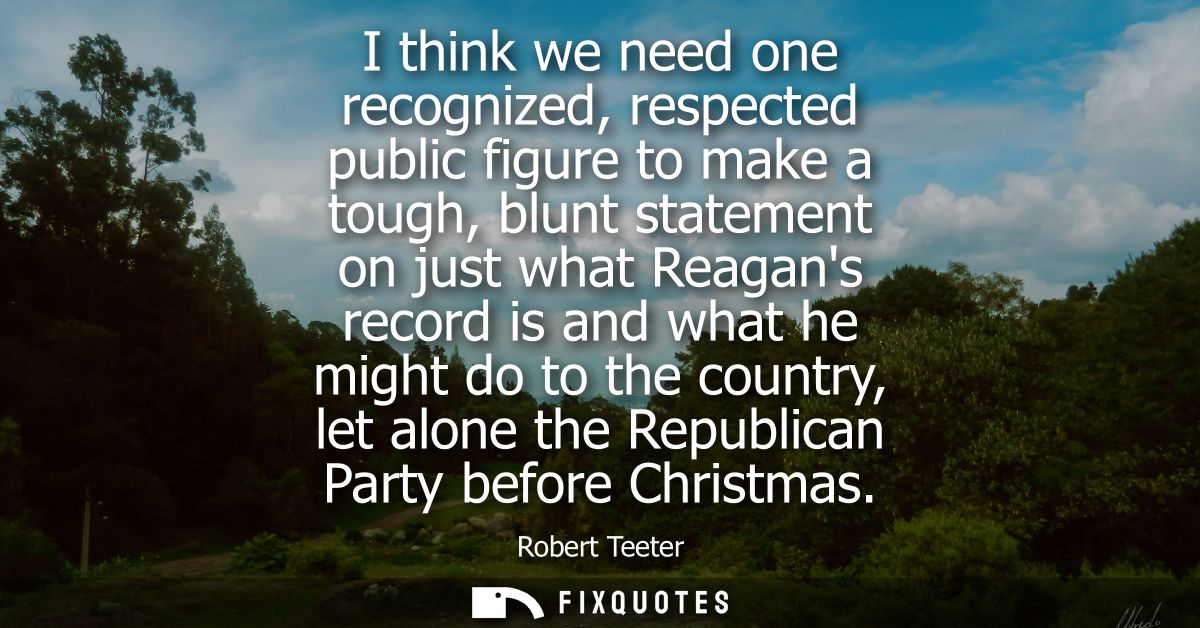 I think we need one recognized, respected public figure to make a tough, blunt statement on just what Reagans record is 