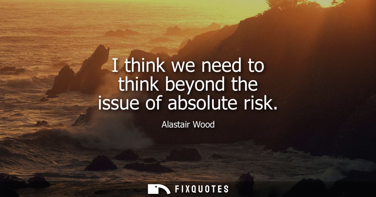 I think we need to think beyond the issue of absolute risk