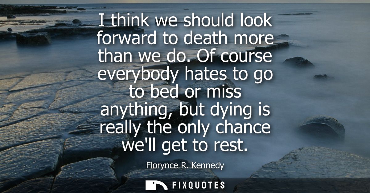 I think we should look forward to death more than we do. Of course everybody hates to go to bed or miss anything, but dy