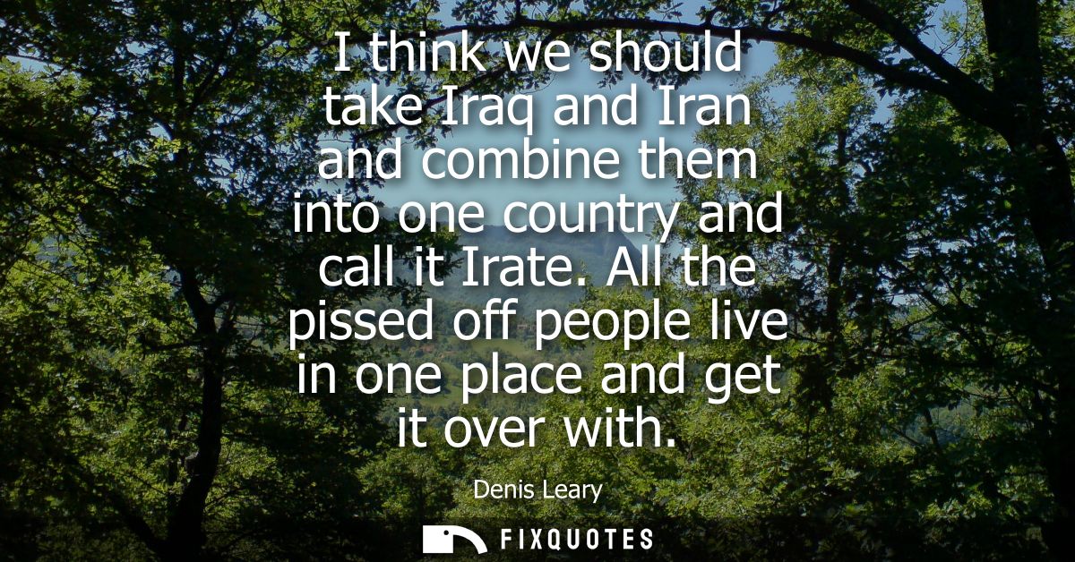 I think we should take Iraq and Iran and combine them into one country and call it Irate. All the pissed off people live