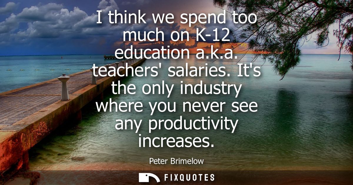 I think we spend too much on K-12 education a.k.a. teachers salaries. Its the only industry where you never see any prod