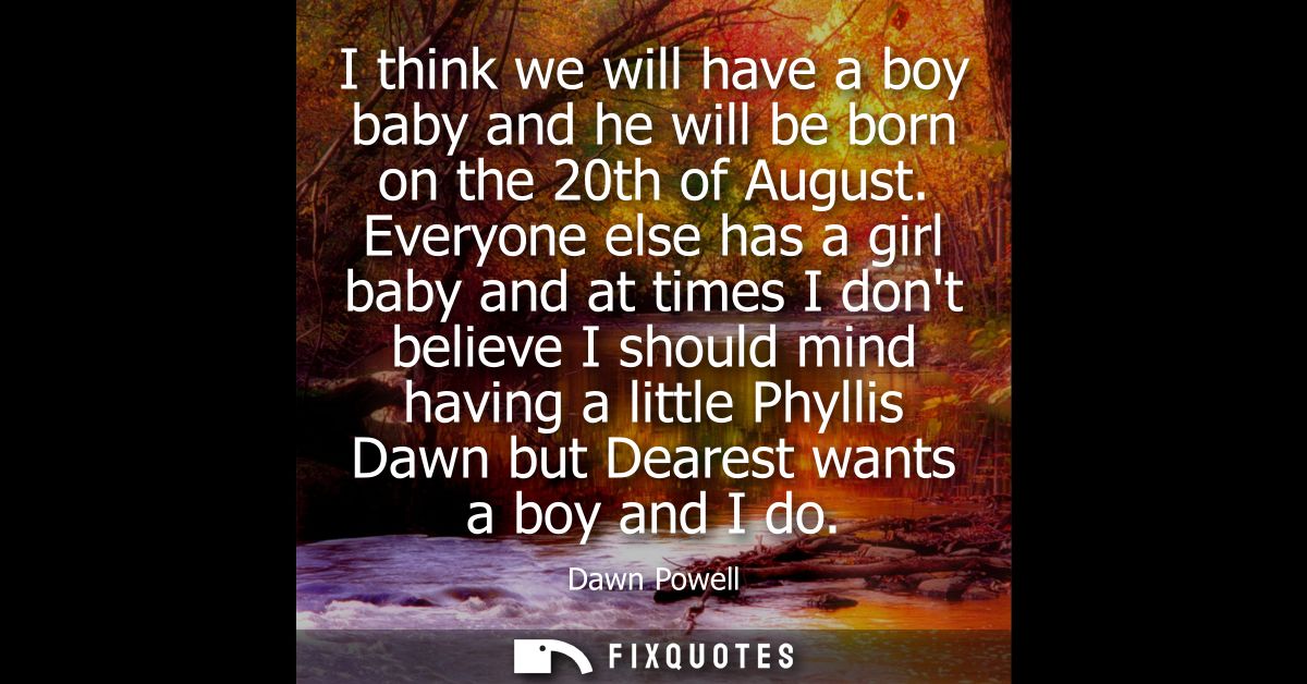 I think we will have a boy baby and he will be born on the 20th of August. Everyone else has a girl baby and at times I 