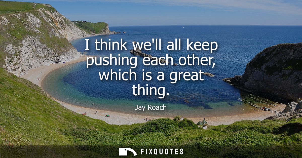 I think well all keep pushing each other, which is a great thing