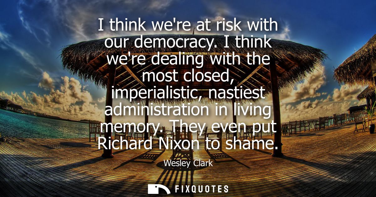 I think were at risk with our democracy. I think were dealing with the most closed, imperialistic, nastiest administrati