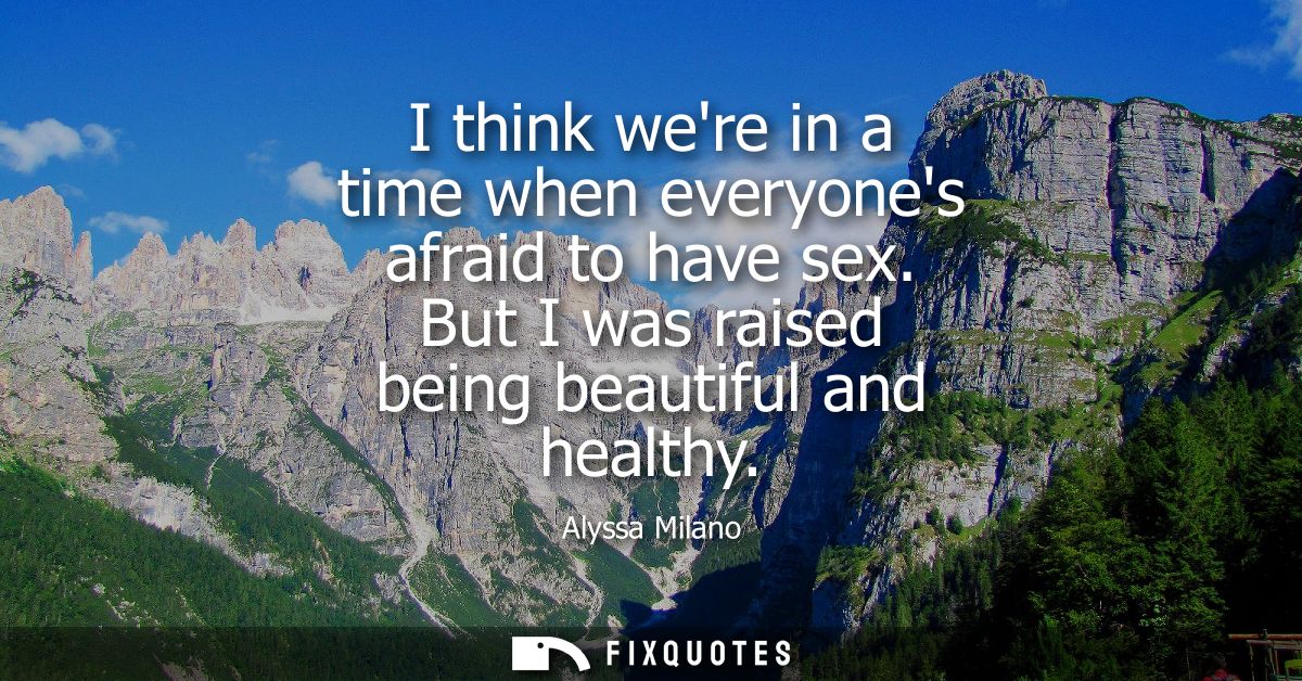 I think were in a time when everyones afraid to have sex. But I was raised being beautiful and healthy