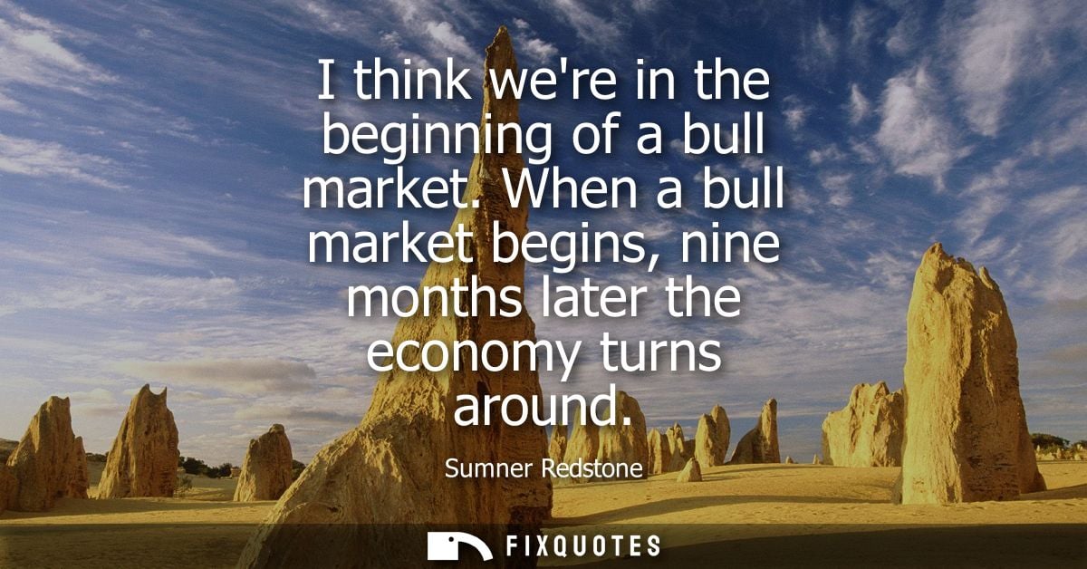 I think were in the beginning of a bull market. When a bull market begins, nine months later the economy turns around