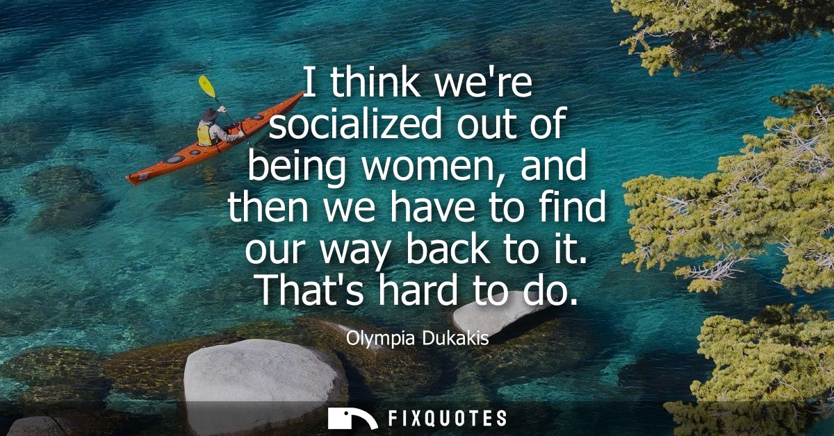 I think were socialized out of being women, and then we have to find our way back to it. Thats hard to do