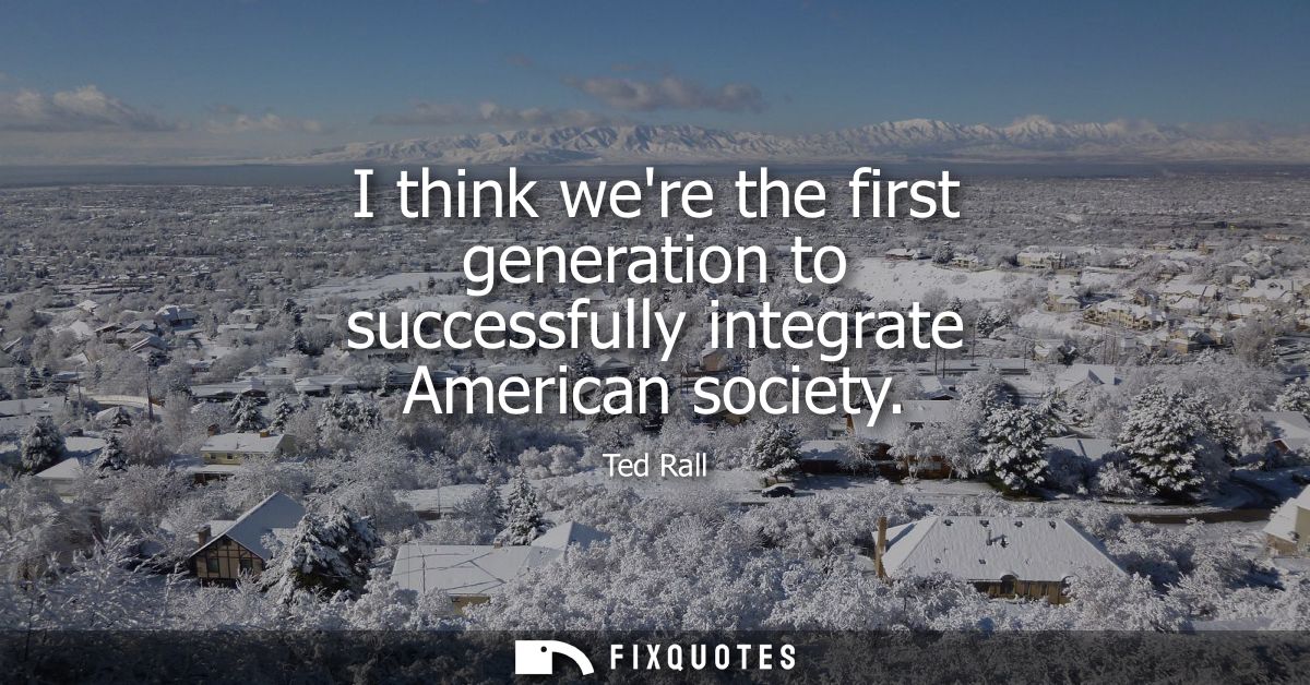 I think were the first generation to successfully integrate American society