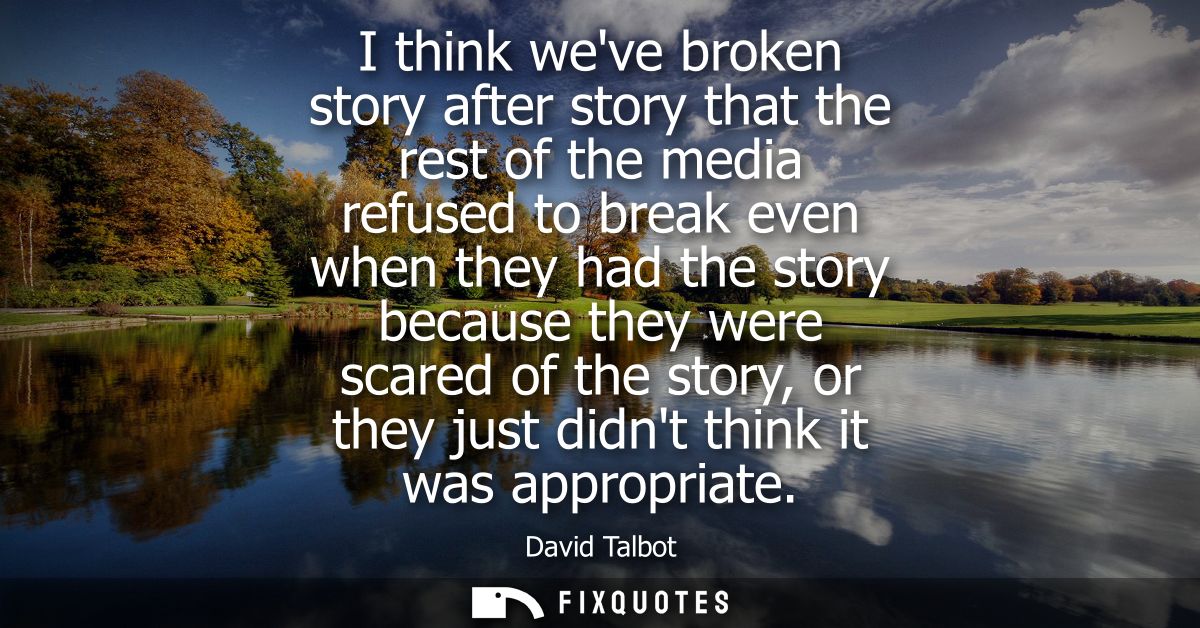 I think weve broken story after story that the rest of the media refused to break even when they had the story because t