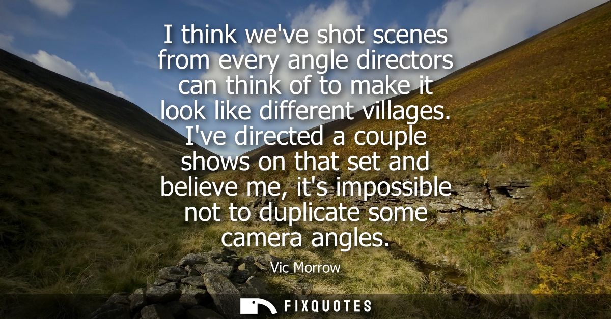 I think weve shot scenes from every angle directors can think of to make it look like different villages.