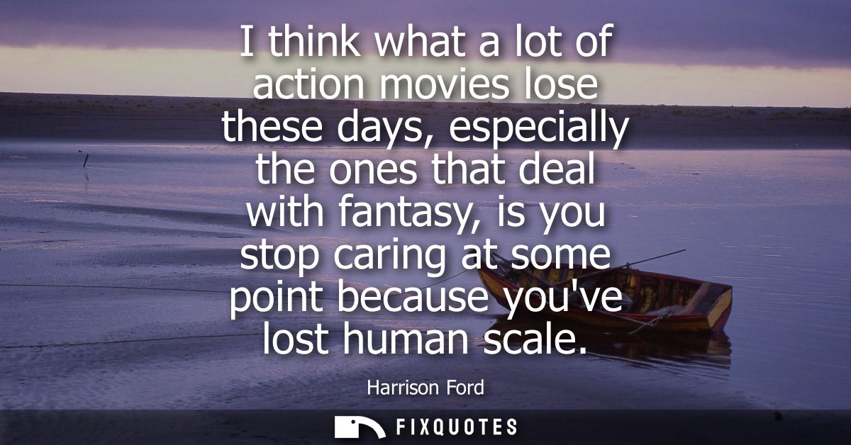 I think what a lot of action movies lose these days, especially the ones that deal with fantasy, is you stop caring at s