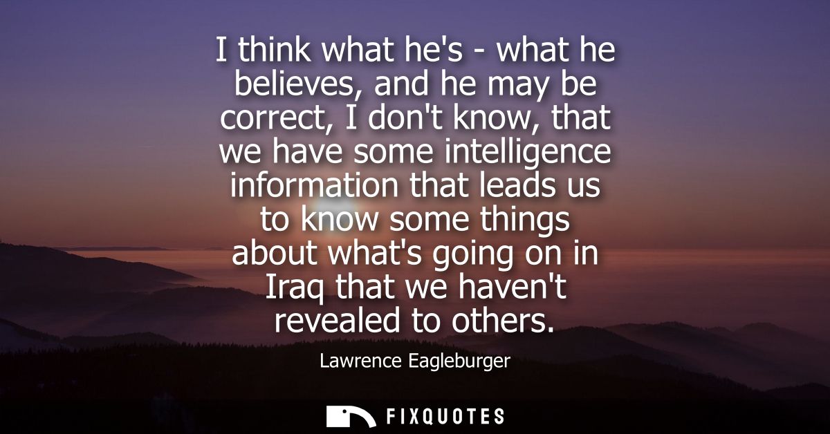 I think what hes - what he believes, and he may be correct, I dont know, that we have some intelligence information that