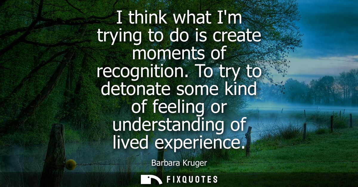 I think what Im trying to do is create moments of recognition. To try to detonate some kind of feeling or understanding 