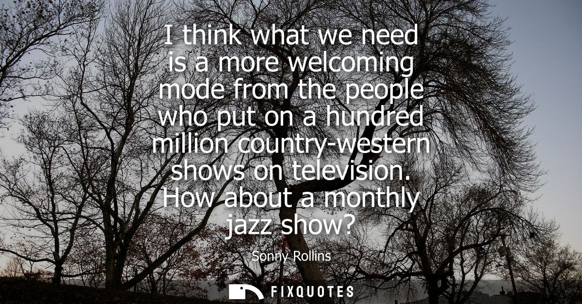 I think what we need is a more welcoming mode from the people who put on a hundred million country-western shows on tele