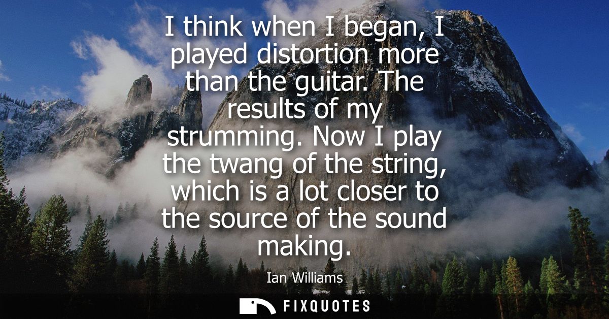 I think when I began, I played distortion more than the guitar. The results of my strumming. Now I play the twang of the