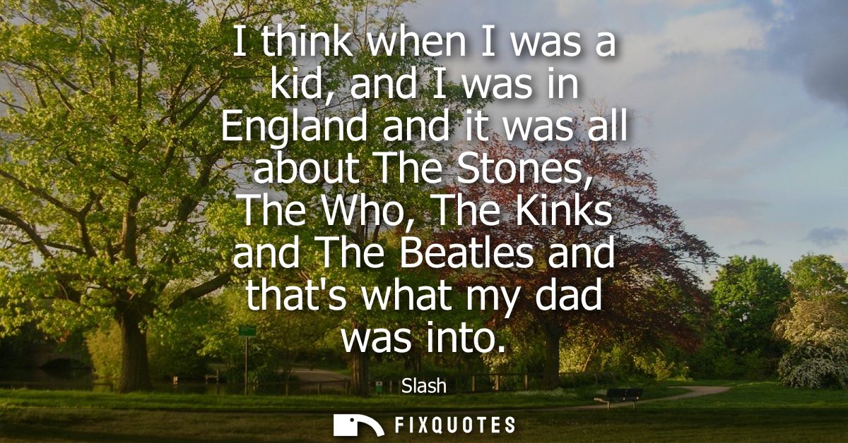 I think when I was a kid, and I was in England and it was all about The Stones, The Who, The Kinks and The Beatles and t