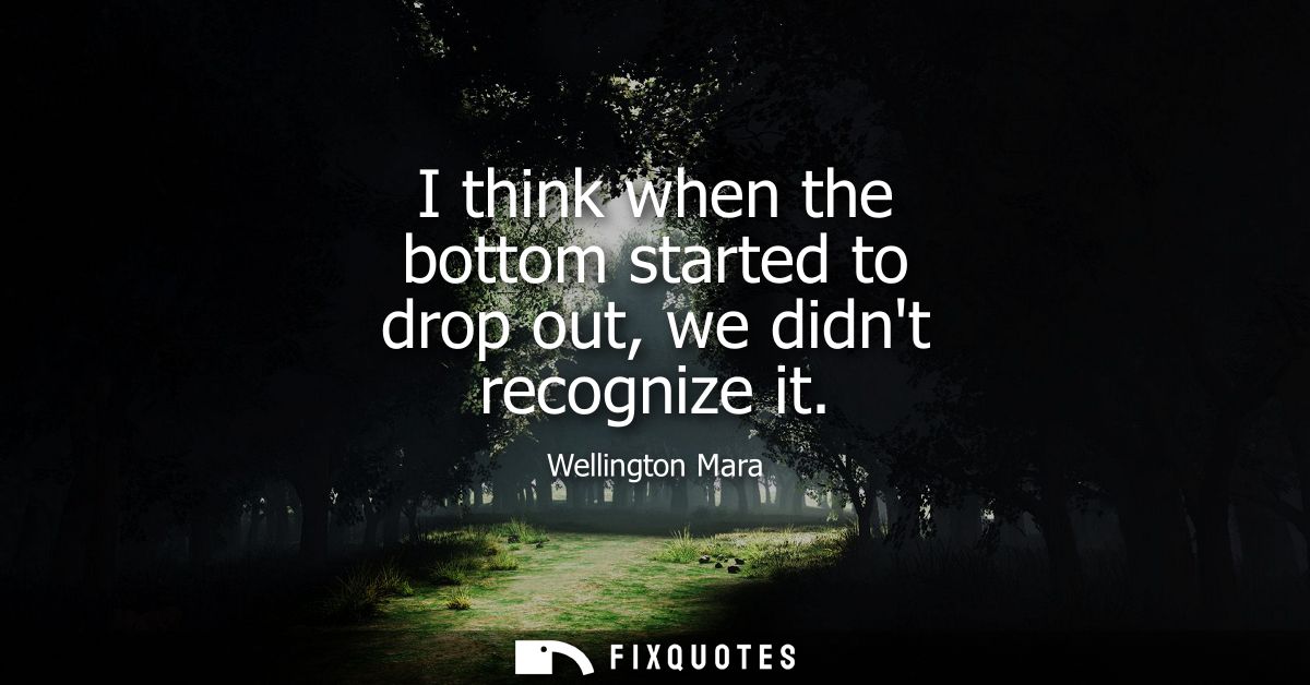 I think when the bottom started to drop out, we didnt recognize it
