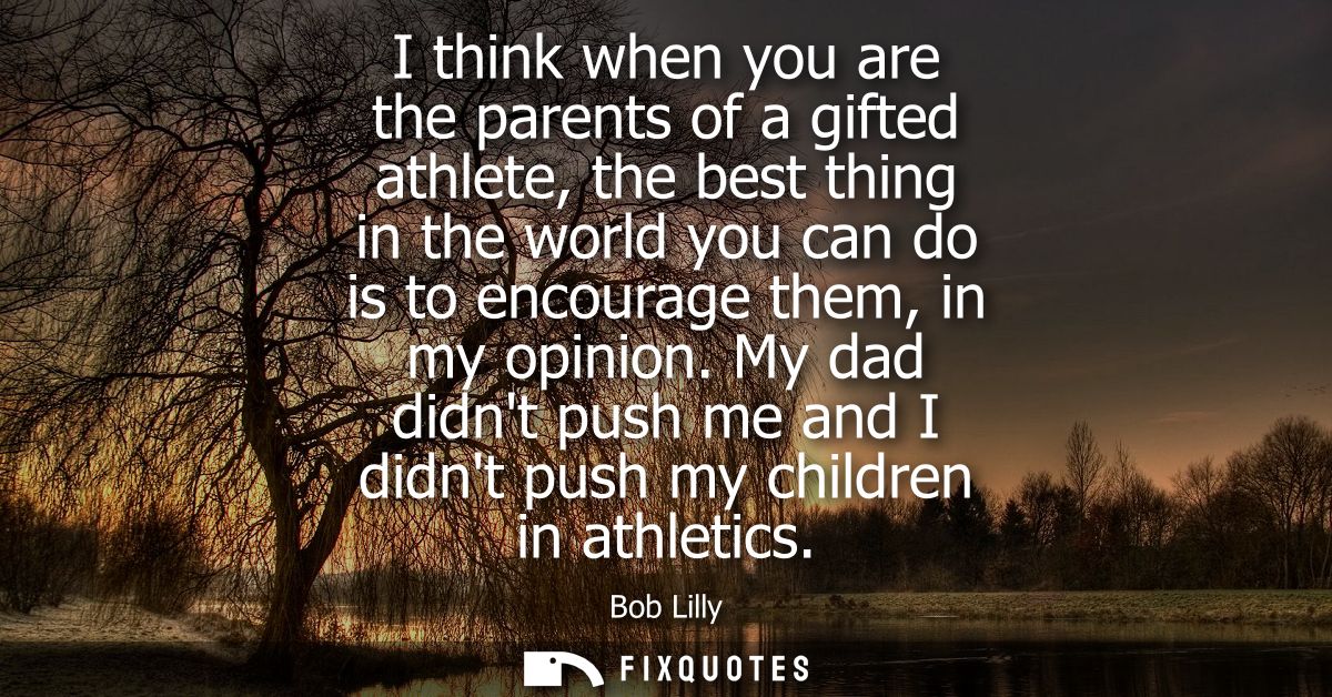 I think when you are the parents of a gifted athlete, the best thing in the world you can do is to encourage them, in my