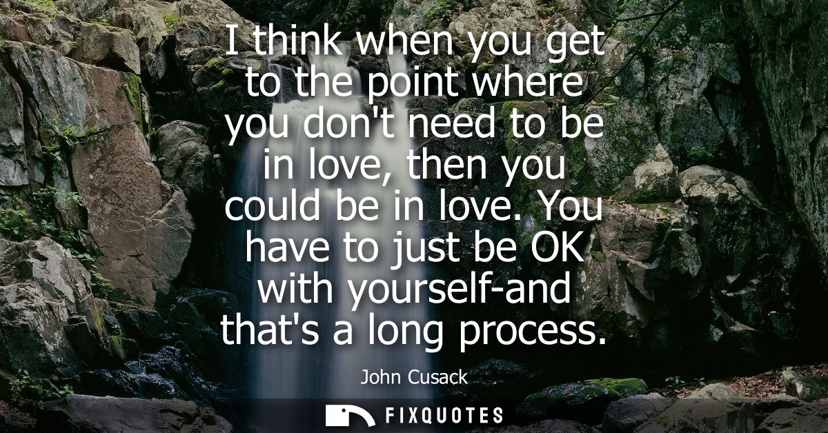 I think when you get to the point where you dont need to be in love, then you could be in love. You have to just be OK w