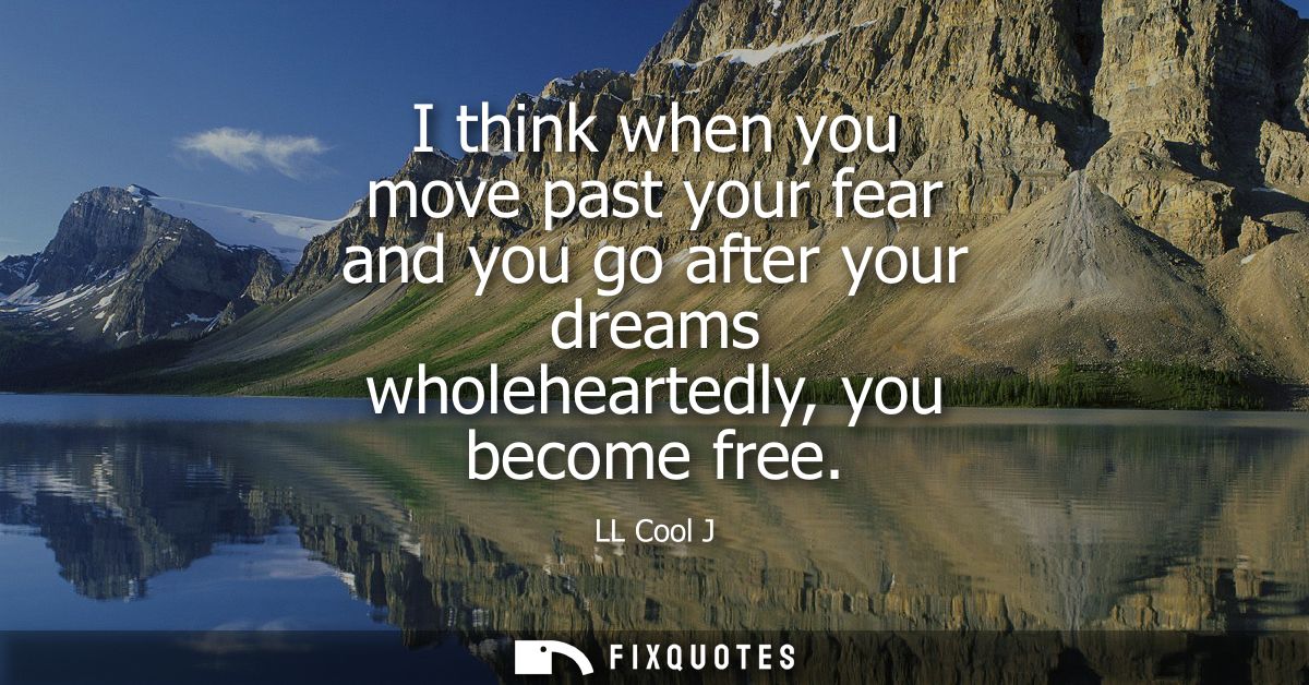 I think when you move past your fear and you go after your dreams wholeheartedly, you become free