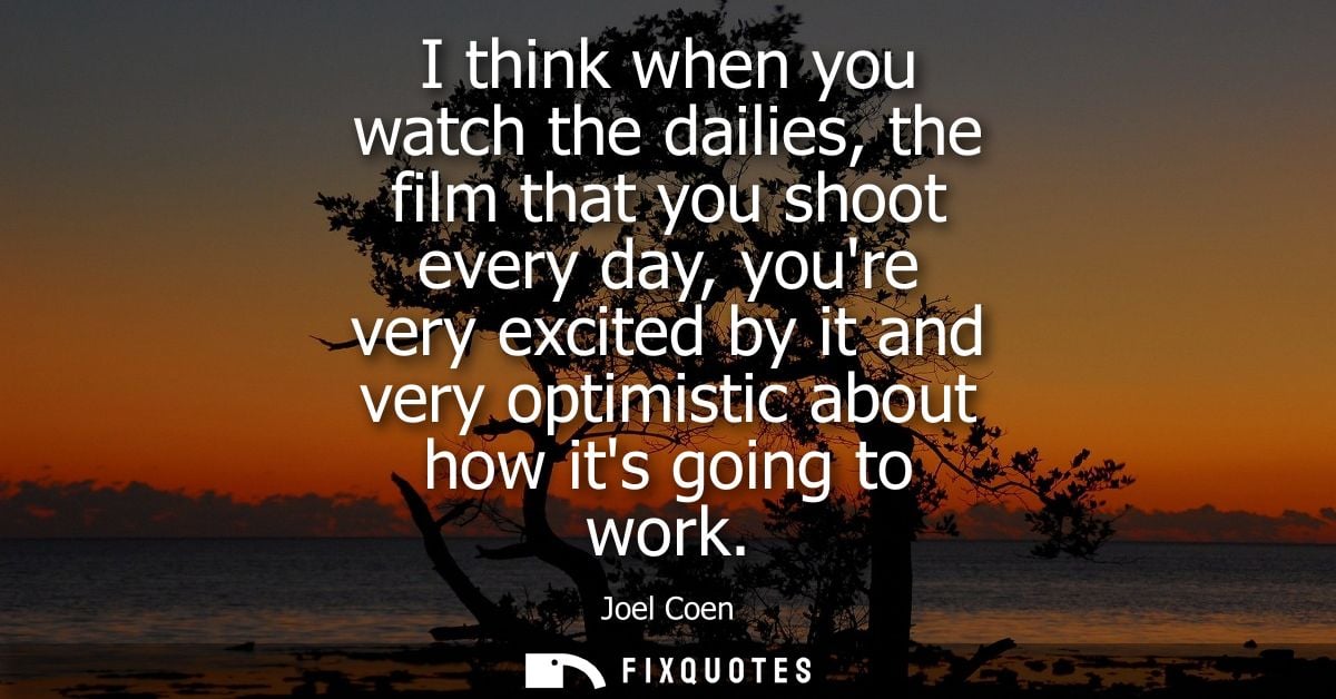 I think when you watch the dailies, the film that you shoot every day, youre very excited by it and very optimistic abou