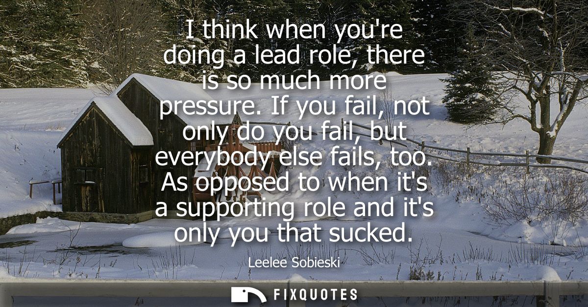 I think when youre doing a lead role, there is so much more pressure. If you fail, not only do you fail, but everybody e