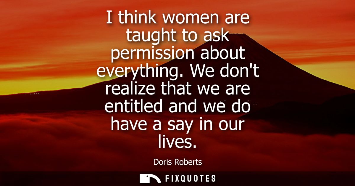 I think women are taught to ask permission about everything. We dont realize that we are entitled and we do have a say i