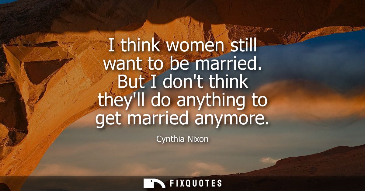 I think women still want to be married. But I dont think theyll do anything to get married anymore