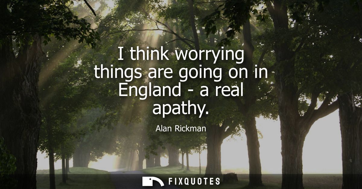 I think worrying things are going on in England - a real apathy