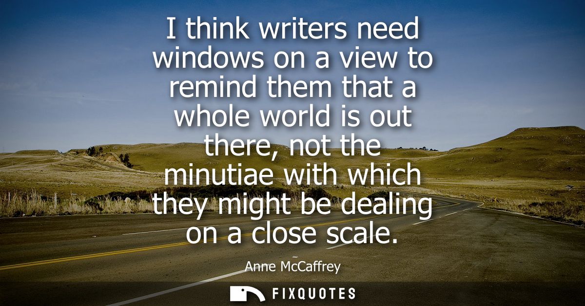I think writers need windows on a view to remind them that a whole world is out there, not the minutiae with which they 