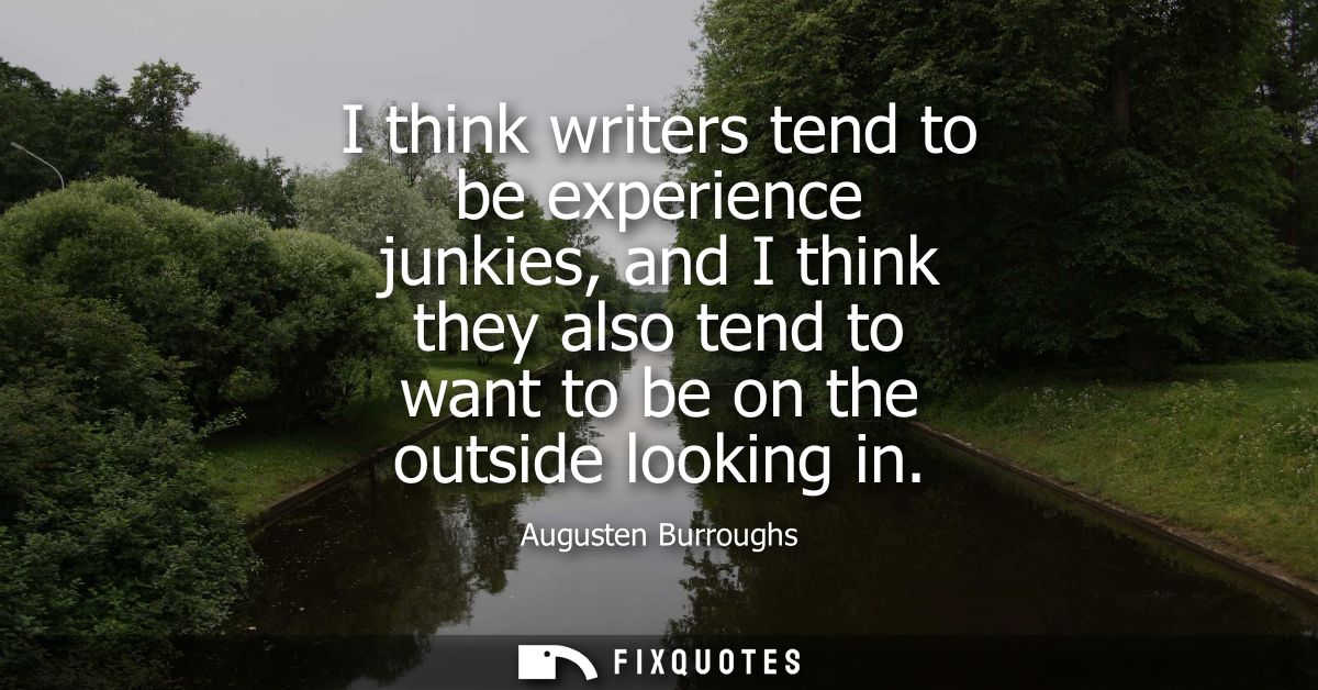 I think writers tend to be experience junkies, and I think they also tend to want to be on the outside looking in
