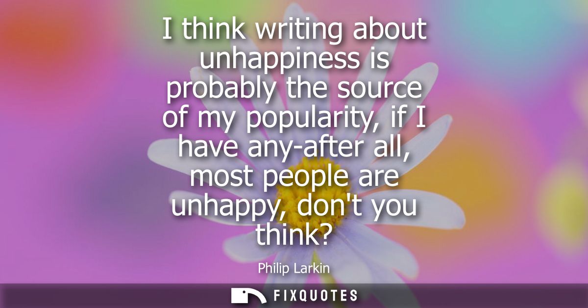 I think writing about unhappiness is probably the source of my popularity, if I have any-after all, most people are unha