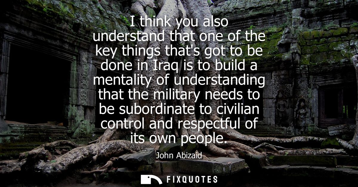 I think you also understand that one of the key things thats got to be done in Iraq is to build a mentality of understan