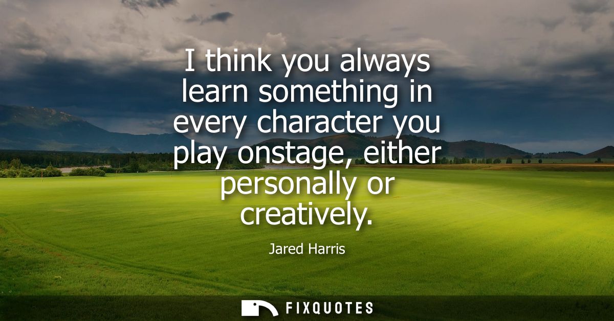 I think you always learn something in every character you play onstage, either personally or creatively