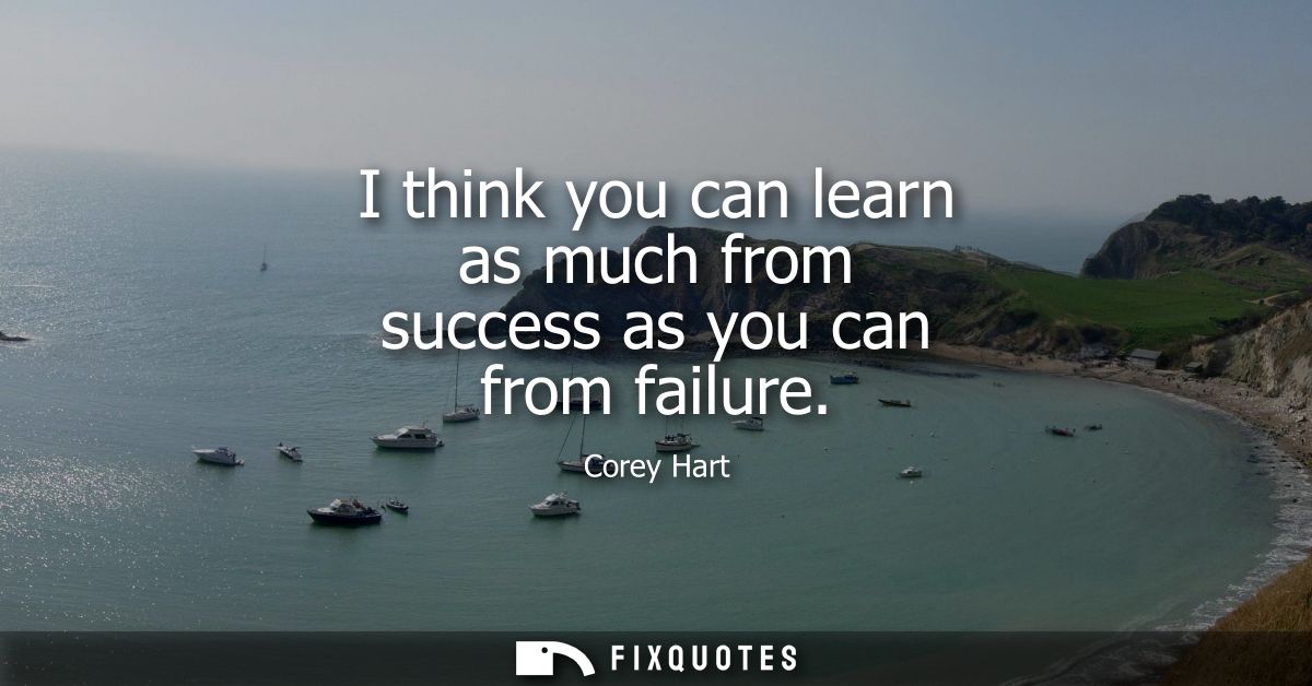 I think you can learn as much from success as you can from failure