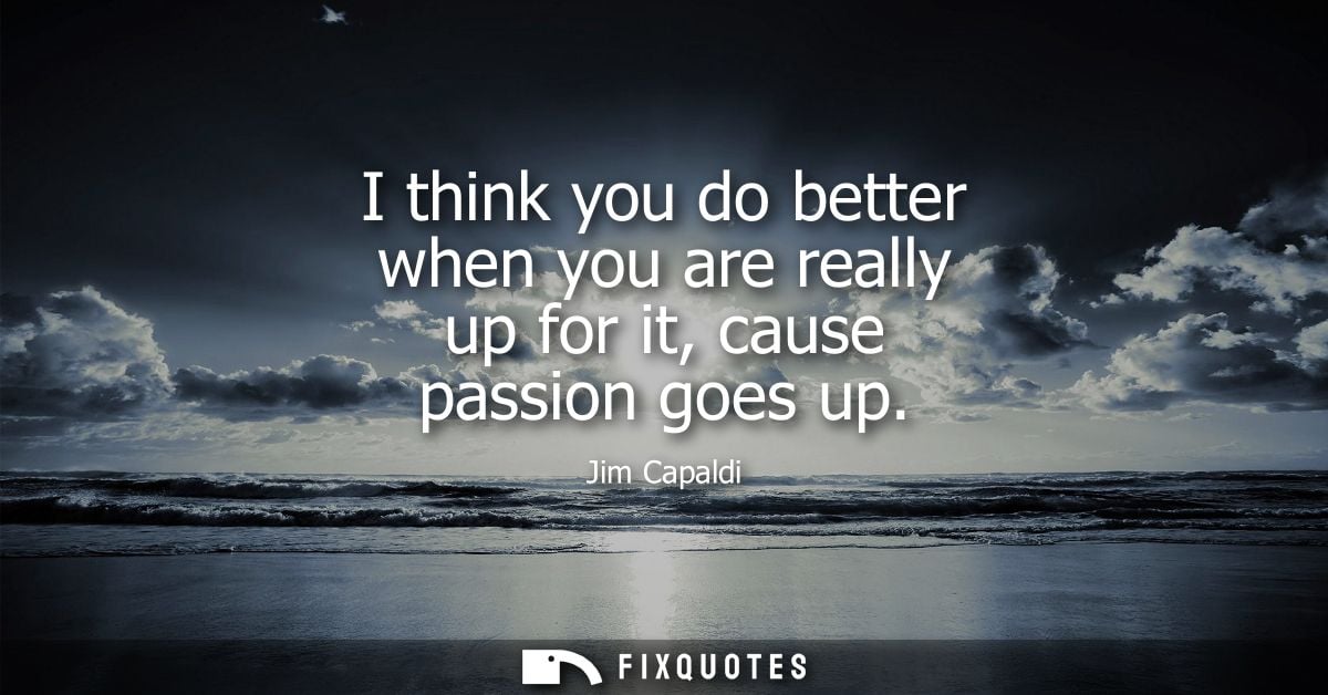 I think you do better when you are really up for it, cause passion goes up