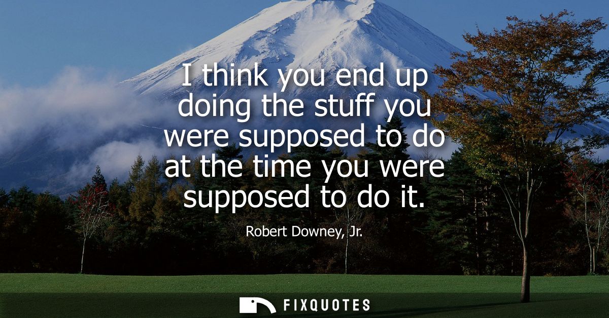 I think you end up doing the stuff you were supposed to do at the time you were supposed to do it