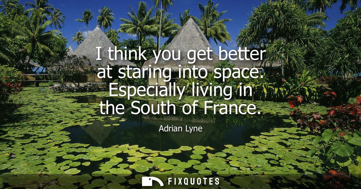 I think you get better at staring into space. Especially living in the South of France
