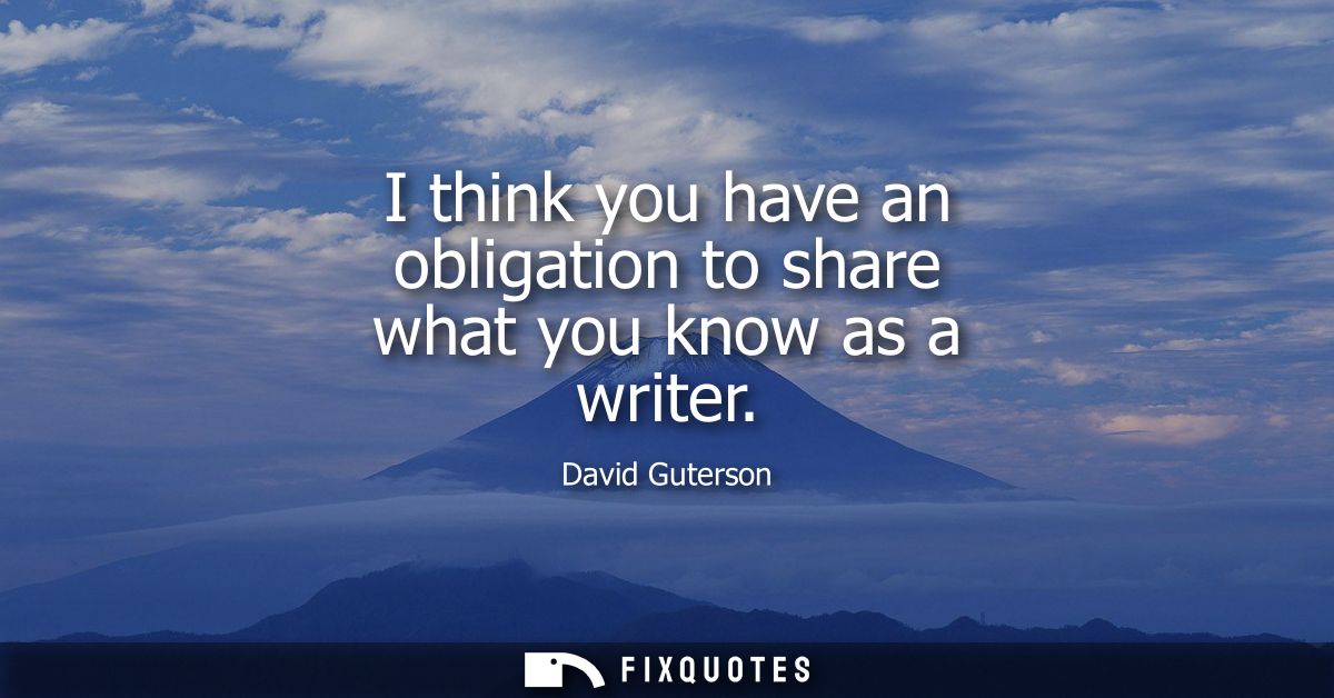 I think you have an obligation to share what you know as a writer