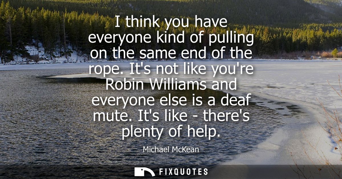 I think you have everyone kind of pulling on the same end of the rope. Its not like youre Robin Williams and everyone el