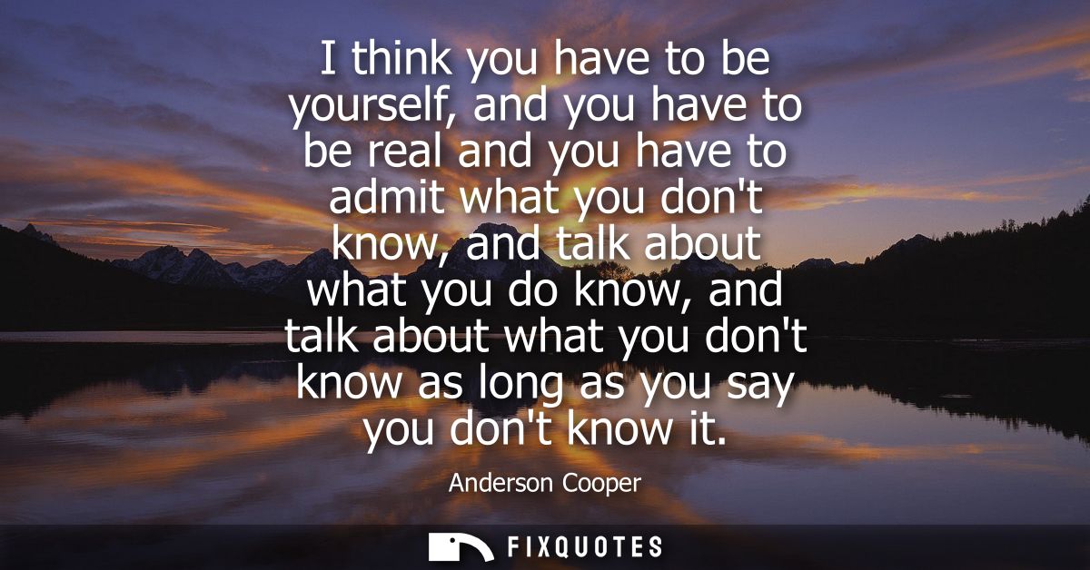 I think you have to be yourself, and you have to be real and you have to admit what you dont know, and talk about what y