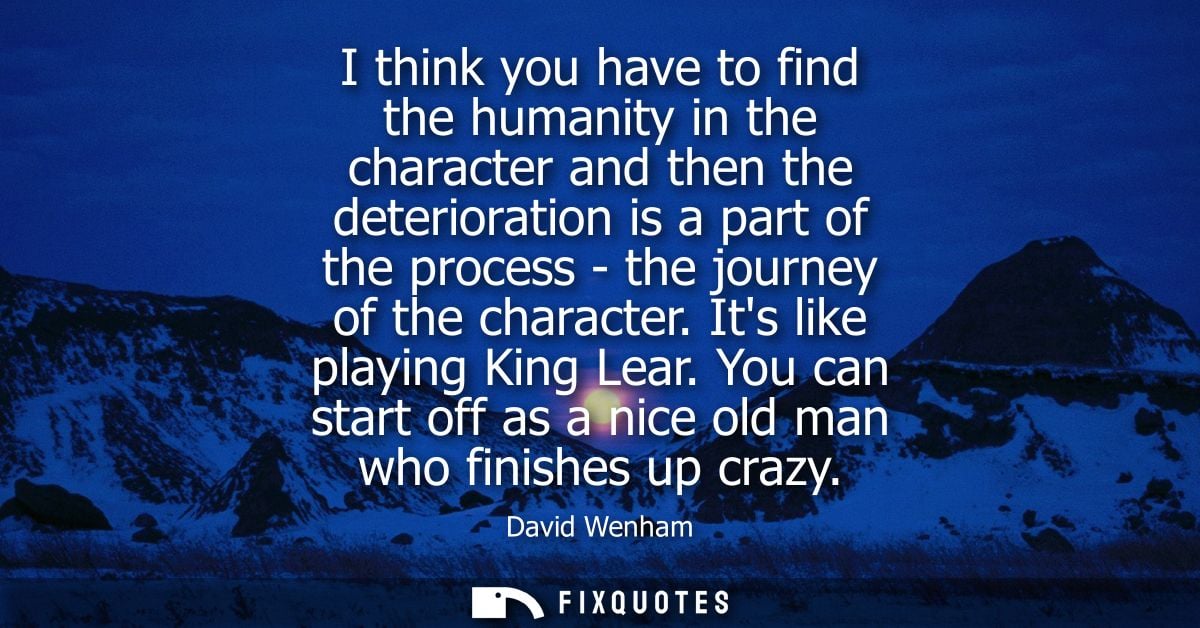 I think you have to find the humanity in the character and then the deterioration is a part of the process - the journey