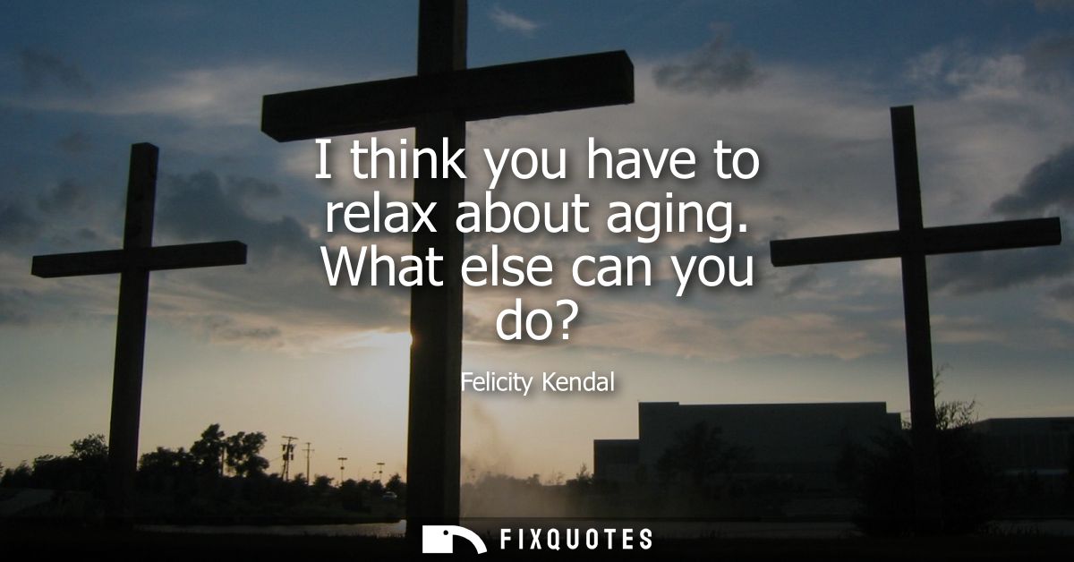I think you have to relax about aging. What else can you do?