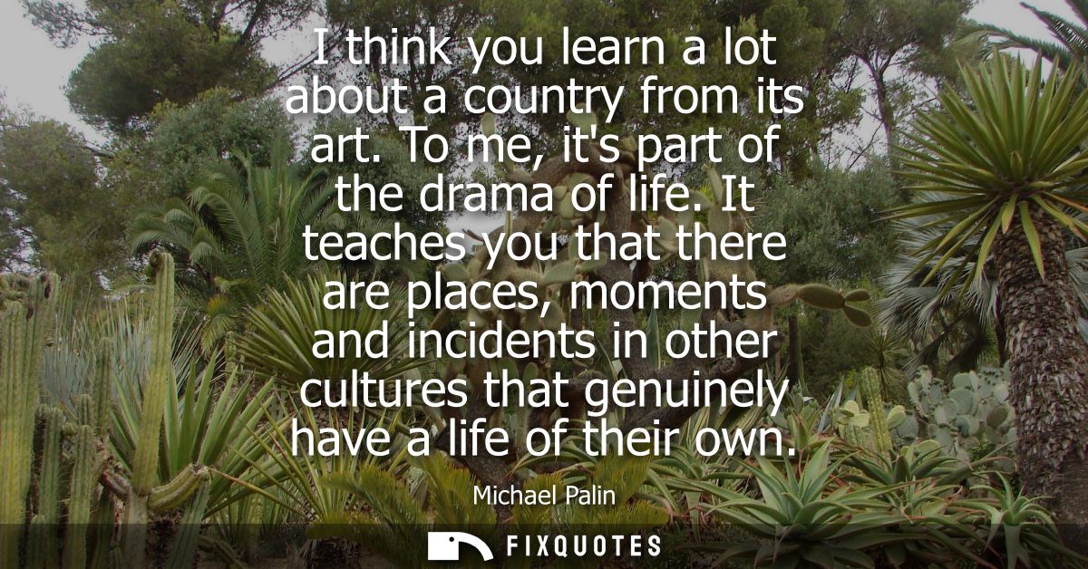 I think you learn a lot about a country from its art. To me, its part of the drama of life. It teaches you that there ar