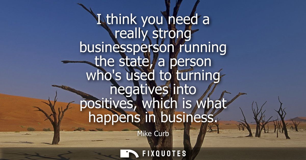 I think you need a really strong businessperson running the state, a person whos used to turning negatives into positive
