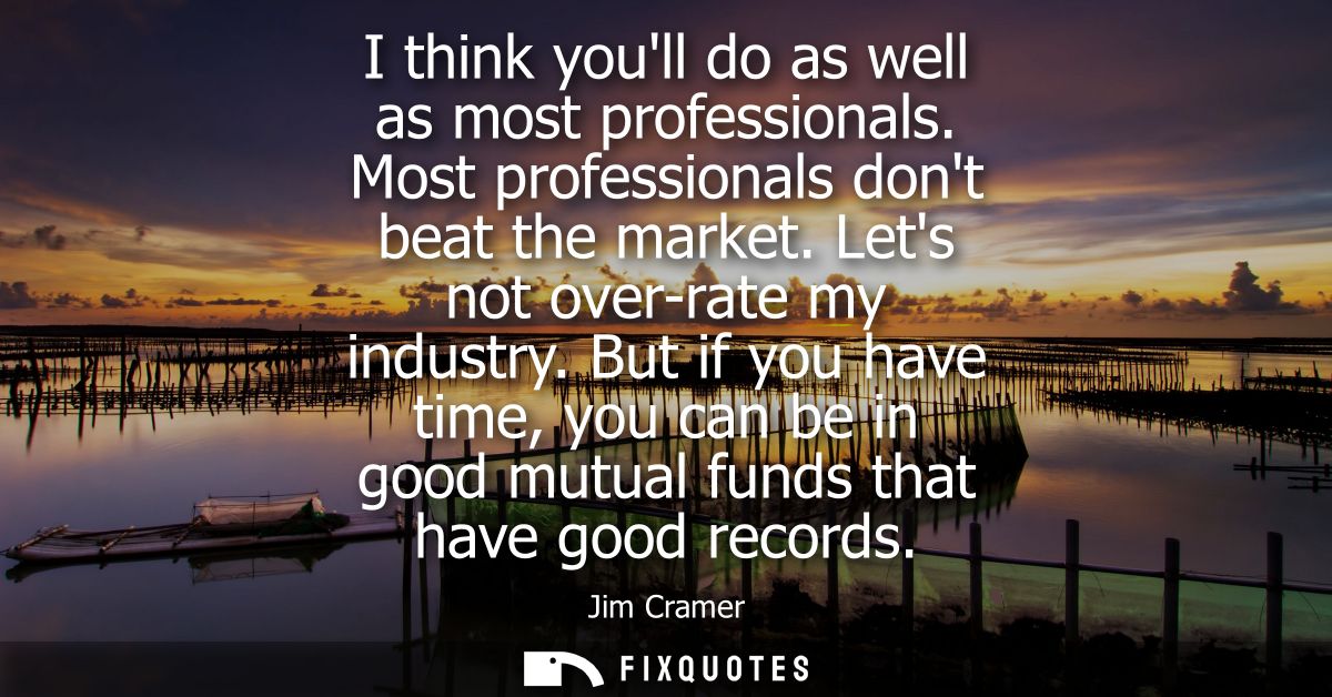 I think youll do as well as most professionals. Most professionals dont beat the market. Lets not over-rate my industry.