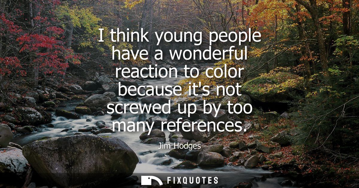I think young people have a wonderful reaction to color because its not screwed up by too many references