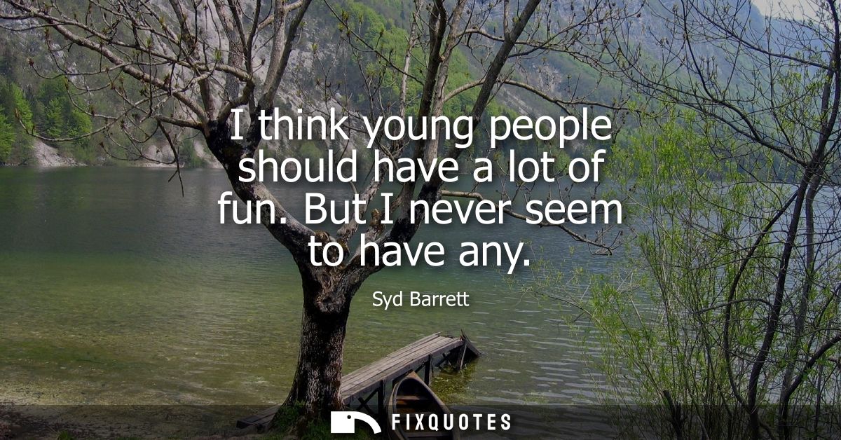 I think young people should have a lot of fun. But I never seem to have any