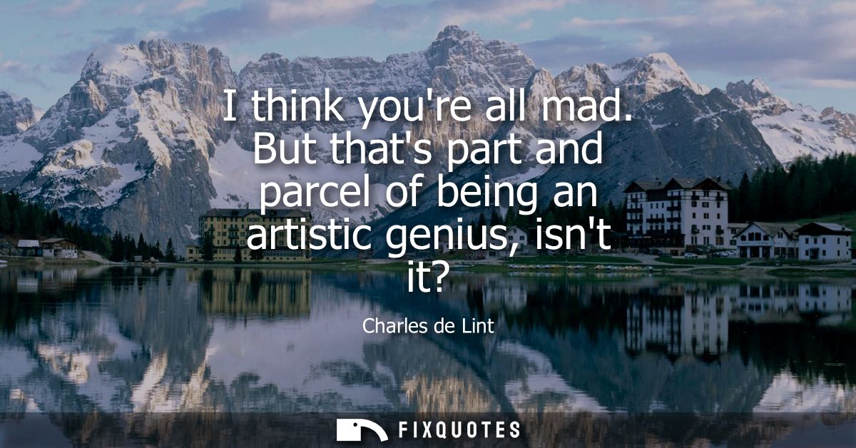 I think youre all mad. But thats part and parcel of being an artistic genius, isnt it?