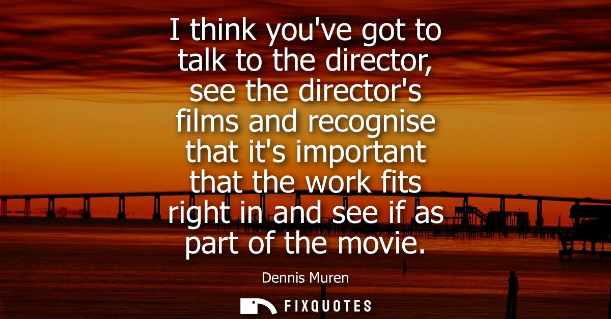 I think youve got to talk to the director, see the directors films and recognise that its important that the work fits r